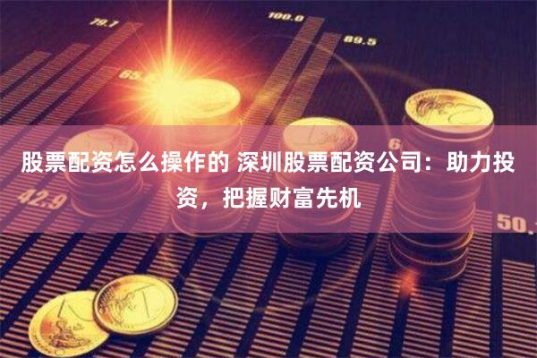 股票配资怎么操作的 深圳股票配资公司：助力投资，把握财富先机