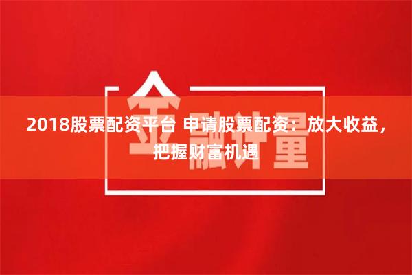 2018股票配资平台 申请股票配资：放大收益，把握财富机遇