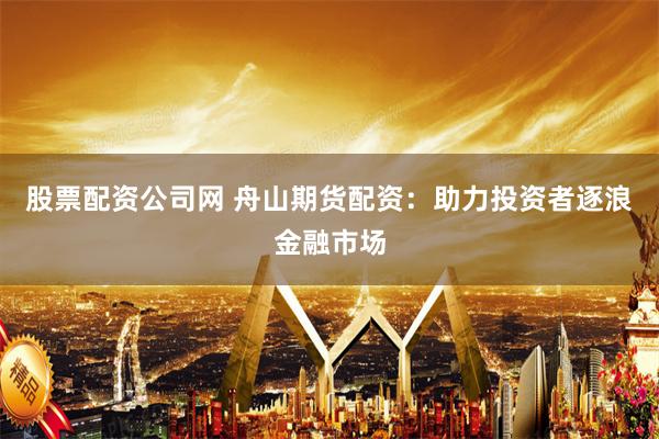 股票配资公司网 舟山期货配资：助力投资者逐浪金融市场