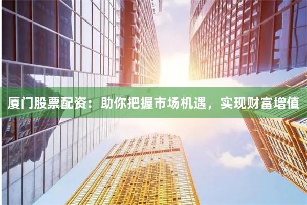 厦门股票配资：助你把握市场机遇，实现财富增值