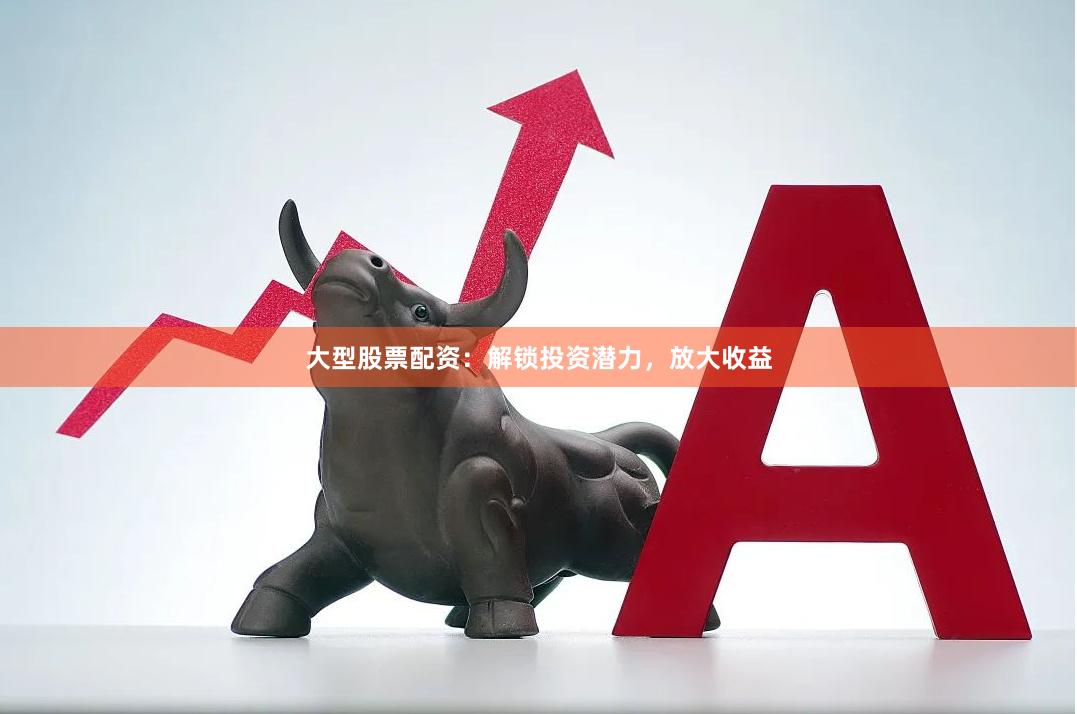 大型股票配资：解锁投资潜力，放大收益