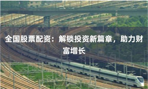 全国股票配资：解锁投资新篇章，助力财富增长